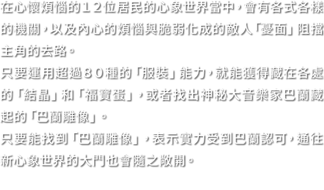 在心懷煩惱的１２位居民的心象世界當中，會有各式各樣的機關，以及內心的煩惱與脆弱化成的敵人「憂面」阻擋主角的去路。只要運用超過８０種的「服裝」能力，就能獲得藏在各處的「結晶」和「福寶蛋」，或者找出神秘大音樂家巴蘭藏起的「巴蘭雕像」。只要能找到「巴蘭雕像」，表示實力受到巴蘭認可，通往新心象世界的大門也會隨之敞開。