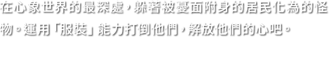 在心象世界的最深處，躲著被憂面附身的居民化為的怪物。運用「服裝」能力打倒他們，解放他們的心吧。