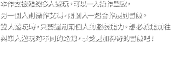本作支援離線多人遊玩，可以一人操作里歐，另一個人則操作艾瑪，兩個人一起合作展開冒險。雙人遊玩時，只要運用兩個人的服裝能力，想必就能前往與單人遊玩時不同的路線，享受更加神奇的冒險吧！