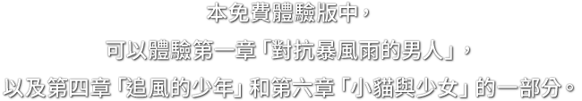 本免費體驗版中，可以體驗第一章「對抗暴風雨的男人」，以及第四章「追風的少年」和第六章「小貓與少女」的一部分。