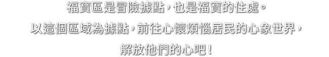 福寶區是冒險據點，也是福寶的住處。以這個區域為據點，前往心懷煩惱居民的心象世界，解放他們的心吧！