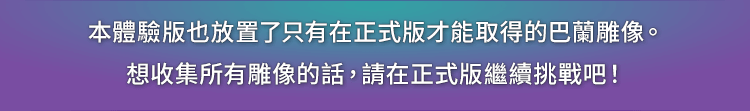 本體驗版也放置了只有在正式版才能取得的巴蘭雕像。想收集所有雕像的話，請在正式版繼續挑戰吧！