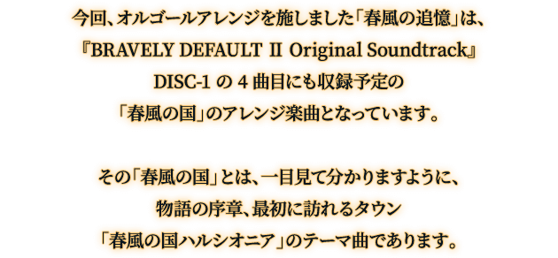 今回、オルゴールアレンジを施しました「春風の追憶」は、『BRAVELY DEFAULT Ⅱ Original Soundtrack』 DISC-1 の 4 曲目にも収録予定の「春風の国」のアレンジ楽曲となっています。その「春風の国」とは、一目見て分かりますように、物語の序章、最初に訪れるタウン「春風の国ハルシオニア」のテーマ曲であります。
