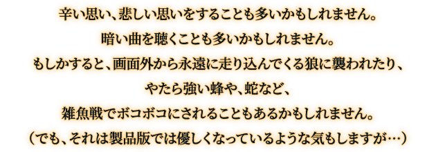 辛い思い、悲しい思いをすることも多いかもしれません。暗い曲を聴くことも多いかもしれません。もしかすると、画面外から永遠に走り込んでくる狼に襲われたり、やたら強い蜂や、蛇など、雑魚戦でボコボコにされることもあるかもしれません。（でも、それは製品版では優しくなっているような気もしますが…）