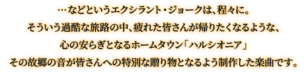 …などというエクシラント・ジョークは、程々に。そういう過酷な旅路の中、疲れた皆さんが帰りたくなるような、心の安らぎとなるホームタウン「ハルシオニア」その故郷の音が皆さんへの特別な贈り物となるよう制作した楽曲です。