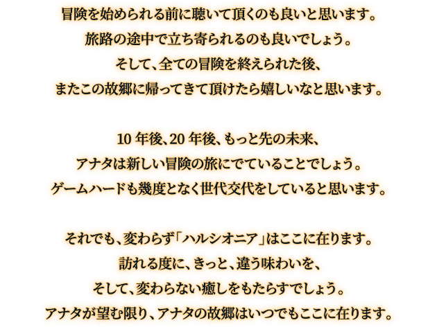 冒険を始められる前に聴いて頂くのも良いと思います。旅路の途中で立ち寄られるのも良いでしょう。そして、全ての冒険を終えられた後、またこの故郷に帰ってきて頂けたら嬉しいなと思います。10 年後、20 年後、もっと先の未来、アナタは新しい冒険の旅にでていることでしょう。ゲームハードも幾度となく世代交代をしていると思います。それでも、変わらず「ハルシオニア」はここに在ります。 訪れる度に、きっと、違う味わいを、そして、変わらない癒しをもたらすでしょう。アナタが望む限り、アナタの故郷はいつでもここに在ります。