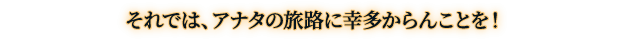 それでは、アナタの旅路に幸多からんことを！
