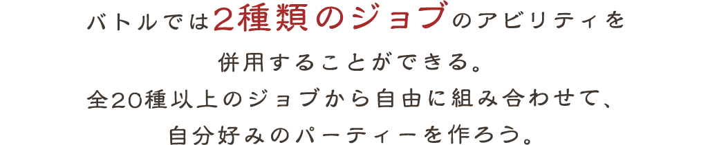 バトルでは2種類のジョブのアビリティを
            併用することができる。
            全20種以上のジョブから自由に組み合わせて、
            自分好みのパーティーを作ろう。