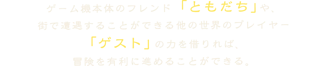 ゲーム機本体のフレンド「ともだち」や、
            街で遭遇することができる他の世界のプレイヤー
            「ゲスト」の力を借りれば、
            冒険を有利に進めることができる。