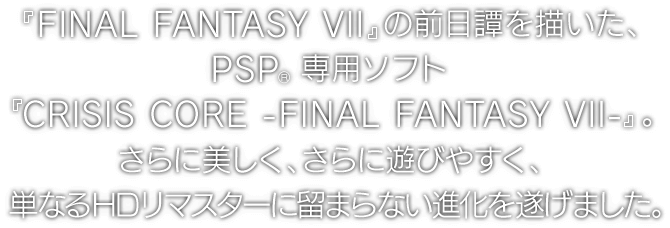 『FINAL FANTASY VII』の前日譚を描いた、PSP®専用ソフト『CRISIS CORE -FINAL FANTASY VII-』。さらに美しく、さらに遊びやすく、単なるHDリマスターに留まらない進化を遂げました。