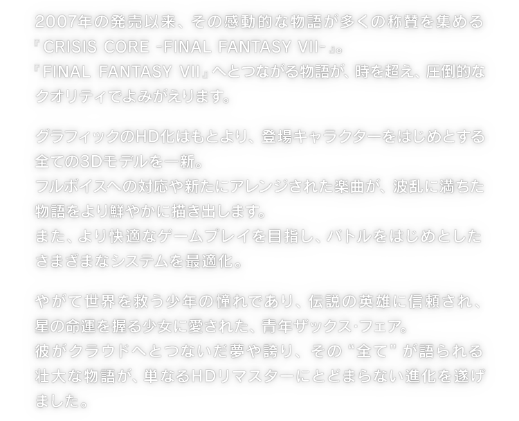 2007年の発売以来、その感動的な物語が多くの称賛を集める『CRISIS CORE -FINAL FANTASY VII-』。『FINAL FANTASY VII』へとつながる物語が、時を超え、圧倒的なクオリティでよみがえります。　グラフィックのHD化はもとより、登場キャラクターをはじめとする全ての3Dモデルを一新。フルボイスへの対応や新たにアレンジされた楽曲が、波乱に満ちた物語をより鮮やかに描き出します。また、より快適なゲームプレイを目指し、バトルをはじめとしたさまざまなシステムを最適化。　やがて世界を救う少年の憧れであり、伝説の英雄に信頼され、星の命運を握る少女に愛された、青年ザックス・フェア。彼がクラウドへとつないだ夢や誇り、その“全て”が語られる壮大な物語が、単なるHDリマスターにとどまらない進化を遂げました。