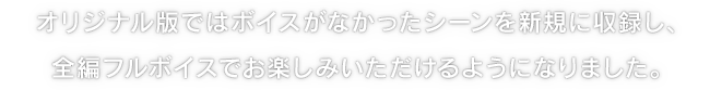 オリジナル版ではボイスがなかったシーンを新規に収録し、全編フルボイスでお楽しみいただけるようになりました。