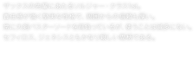 ザックスの先輩にあたるソルジャー・クラス1st。責任感が強く堅実な性格で、周囲からの信頼も厚い。常に大剣バスターソードを背負っているが、使うことは滅多にない。セフィロス、ジェネシスともかなり親しい間柄である。