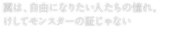 翼は、自由になりたい人たちの憧れ。けしてモンスターの証じゃない