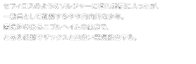 セフィロスのようなソルジャーに憧れ神羅に入ったが、一般兵として勤務するやや内向的な少年。魔晄炉のあるニブルヘイムの出身で、とある任務でザックスと出会い意気投合する。