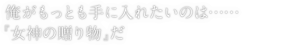 俺がもっとも手に入れたいのは……『女神の贈り物』だ