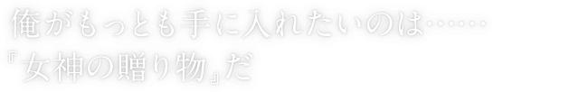 俺がもっとも手に入れたいのは……『女神の贈り物』だ