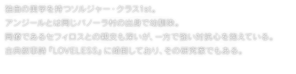 独自の美学を持つソルジャー・クラス1st。アンジールとは同じバノーラ村の出身で幼馴染。同僚であるセフィロスとの親交も深いが、一方で強い対抗心を抱えている。古典叙事詩『LOVELESS』に傾倒しており、その研究家でもある。