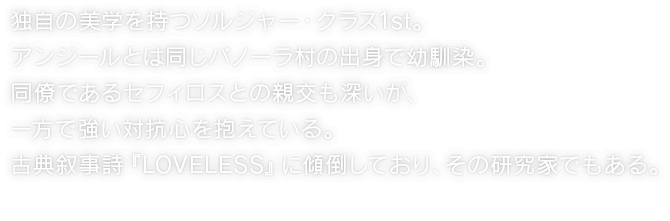 独自の美学を持つソルジャー・クラス1st。アンジールとは同じバノーラ村の出身で幼馴染。同僚であるセフィロスとの親交も深いが、一方で強い対抗心を抱えている。古典叙事詩『LOVELESS』に傾倒しており、その研究家でもある。