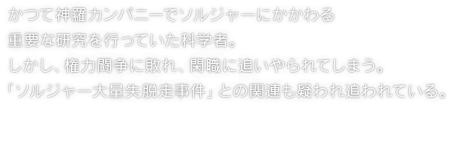 かつて神羅カンパニーでソルジャーにかかわる重要な研究を行っていた科学者。しかし、権力闘争に敗れ、閑職に追いやられてしまう。「ソルジャー大量失脱走事件」との関連も疑われ追われている。