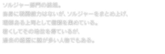 ソルジャー部門の統括。自身に戦闘能力はないが、ソルジャーをまとめ上げ、理解ある上司として信頼を集めている。若くしてその地位を得ているが、過去の経歴に謎が多い人物でもある。