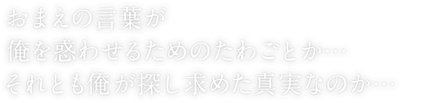 おまえの言葉が俺を惑わせるためのたわごとか…それとも俺が探し求めた真実なのか…