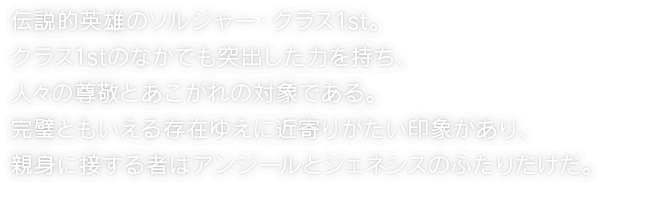 伝説的英雄のソルジャー・クラス1st。クラス1stのなかでも突出した力を持ち、人々の尊敬とあこがれの対象である。完璧ともいえる存在ゆえに近寄りがたい印象があり、親身に接する者はアンジールとジェネシスのふたりだけだ。