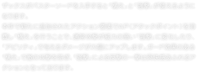 ザックスがバスターソードを入手すると「構え」と「強撃」が使えるようになります。本作で新たに追加されたアクション要素でAP（アタックポイント）を消費し「構え」を行うことで、通常攻撃が威力の高い「強撃」に変化したり、「アビリティ」で与えるダメージが大幅にアップします。ガード効果のある「構え」で敵の攻撃を防ぎ、「強撃」による反撃の一撃は爽快感あふれるアクションとなっております。