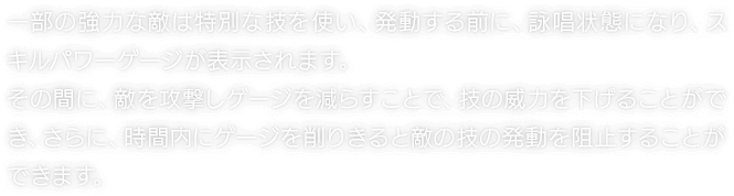 一部の強力な敵は特別な技を使い、発動する前に、詠唱状態になり、スキルパワーゲージが表示されます。その間に、敵を攻撃しゲージを減らすことで、技の威力を下げることができ、さらに、時間内にゲージを削りきると敵の技の発動を阻止することができます。