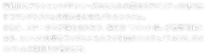 直観的なアクションとFFシリーズおなじみの魔法やアビリティを繰り出すコマンドシステムを組み合わせたバトルシステム。さらに、ステータスが強化されたり、強力な「リミット技」が使用可能になる、といった効果をランダムにもたらす独自のシステム「D.M.W」がよりバトルの戦略性を高めます。