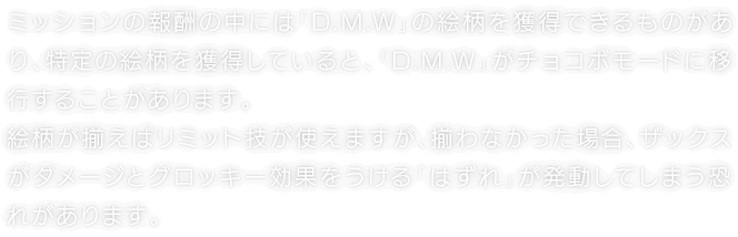 ミッションの報酬の中には「D.M.W」の絵柄を獲得できるものがあり、特定の絵柄を獲得していると、「D.M.W」がチョコボモードに移行することがあります。絵柄が揃えばリミット技が使えますが、揃わなかった場合、ザックスがダメージとグロッキー効果をうける「はずれ」が発動してしまう恐れがあります。