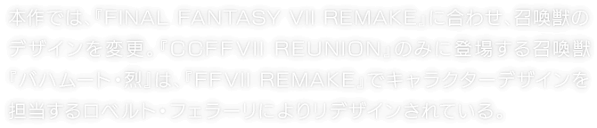 本作では、『FINAL FANTASY VII REMAKE』に合わせ、召喚獣のデザインを変更。『CCFFVII REUNION』のみに登場する召喚獣『バハムート・烈』は、『FFVII REMAKE』でキャラクターデザインを担当するロベルト・フェラーリによりリデザインされている。