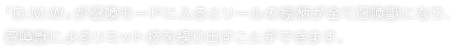 「D.M.W」が召喚モードに入るとリールの絵柄が全て召喚獣になり、召喚獣によるリミット技を繰り出すことができます。