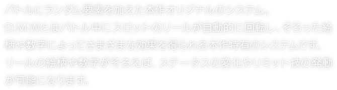 バトルにランダム要素を加えた本作オリジナルのシステム。D.M.Wとはバトル中にスロットのリールが自動的に回転し、そろった絵柄や数字によってさまざまな効果を得られる本作特有のシステムです。リールの絵柄や数字がそろえば、ステータスの変化やリミット技の発動が可能になります。