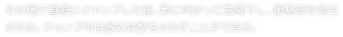 その場で垂直にジャンプした後、敵に向かって急降下し、衝撃波を発生させる。ジャンプ中は敵の攻撃をかわすことができる。