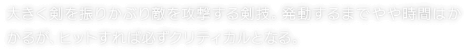 大きく剣を振りかぶり敵を攻撃する剣技。発動するまでやや時間はかかるが、ヒットすれば必ずクリティカルとなる。