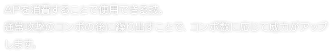 APを消費することで使用できる技。通常攻撃のコンボの後に繰り出すことで、コンボ数に応じて威力がアップします。