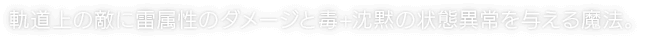 軌道上の敵に雷属性のダメージと毒+沈黙の状態異常を与える魔法。