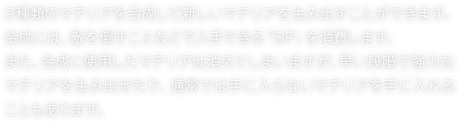 2種類のマテリアを合成して新しいマテリアを生み出すことができます。合成には、敵を倒すことなどで入手できる「SP」を消費します。また、合成に使用したマテリアは消えてしまいますが、早い段階で強力なマテリアを生み出せたり、通常では手に入らないマテリアを手に入れることもあります。