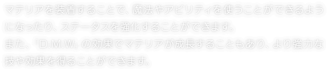 マテリアを装着することで、魔法やアビリティを使うことができるようになったり、ステータスを強化することができます。また、「D.M.W」の効果でマテリアが成長することもあり、より強力な技や効果を得ることができます。