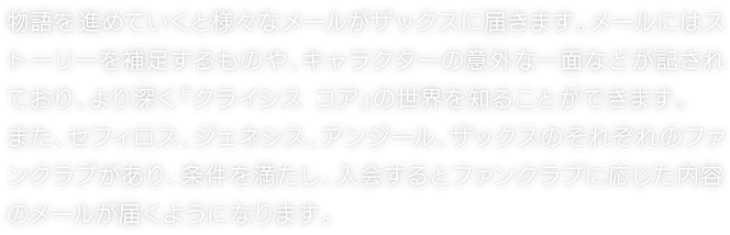 物語を進めていくと様々なメールがザックスに届きます。メールにはストーリーを補足するものや、キャラクターの意外な一面などが記されており、より深く『クライシス コア』の世界を知ることができます。また、セフィロス、ジェネシス、アンジール、ザックスのそれぞれのファンクラブがあり、条件を満たし、入会するとファンクラブに応じた内容のメールが届くようになります。