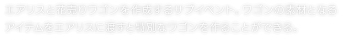 エアリスと花売りワゴンを作成するサブイベント。ワゴンの素材となるアイテムをエアリスに渡すと特別なワゴンを作ることができる。