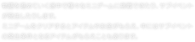 物語を進めていく途中で様々なミニゲームに挑戦できたり、サブイベントが発生したりします。ミニゲームをクリアするとアイテムやお金がもらえ、中にはサブイベントの発生条件となるアイテムがもらえこともあります。