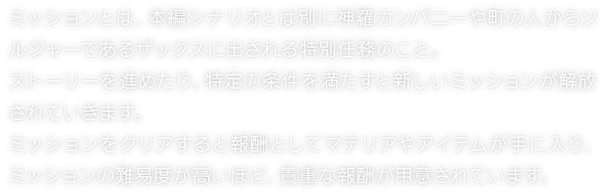 ミッションとは、本編シナリオとは別に神羅カンパニーや町の人からソルジャーであるザックスに出される特別任務のこと。ストーリーを進めたり、特定の条件を満たすと新しいミッションが解放されていきます。ミッションをクリアすると報酬としてマテリアやアイテムが手に入り、ミッションの難易度が高いほど、貴重な報酬が用意されています。