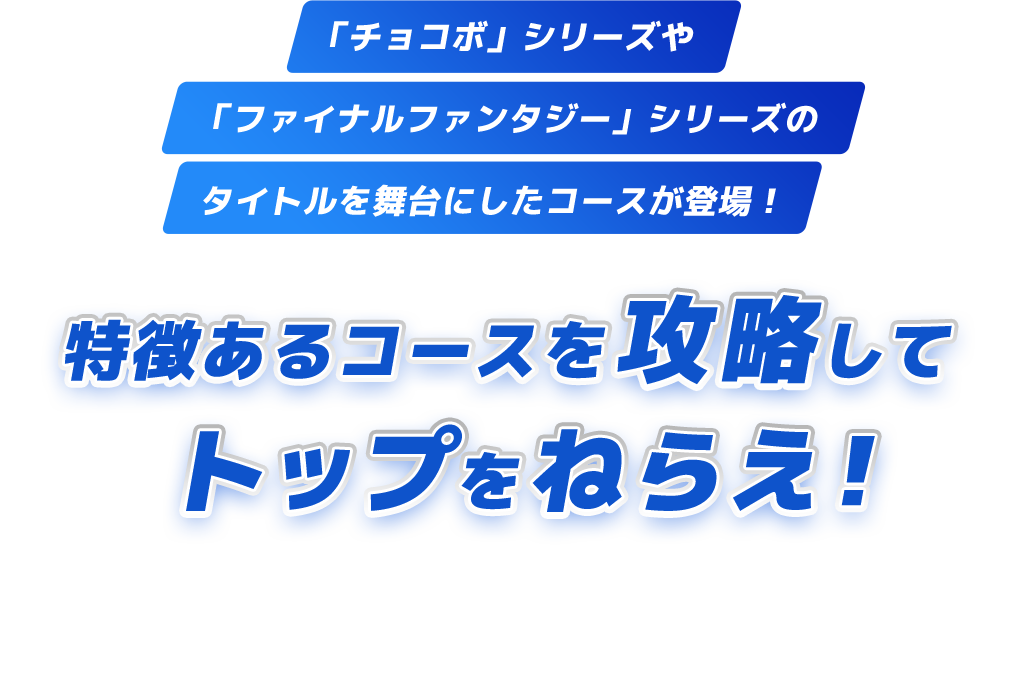 「チョコボ」シリーズや「ファイナルファンタジー」シリーズの タイトルを舞台にしたコースが登場！ 特徴あるコースを攻略してトップをねらえ！