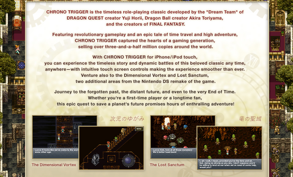 CHRONO TRIGGER is the timeless role-playing classic developed by the "Dream Team" of DRAGON QUEST creator Yuji Horii, Dragon Ball creator Akira Toriyama, and the creators of FINAL FANTASY.
Featuring revolutionary gameplay and an epic tale of time travel and high adventure, CHRONO TRIGGER captured the hearts of a gaming generation, selling over three-and-a-half million copies around the world.
With CHRONO TRIGGER for iPhone/iPod touch, you can experience the timeless story and dynamic battles of this beloved classic any time, anywhere—with intuitive touch screen controls making the experience smoother than ever. Venture also to the Dimensional Vortex and Lost Sanctum, two additional areas from the Nintendo DS remake of the game.
Journey to the forgotten past, the distant future, and even to the very End of Time. Whether you're a first-time player or a longtime fan, this epic quest to save a planet's future promises hours of enthralling adventure!