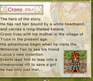 Crono: 
The hero of the story. 
He has red hair bound by a white headband, and carries a long-bladed katana. 
Crono lives with his mother in the village of Truce in the present age. 
His adventures begin when he visits the Millennial Fair to see his friend Lucca's new invention. 
Events lead him to leap into a dimensional rift to save a girl he has only just met...