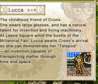 Lucca: 
The childhood friend of Crono. 
She wears large glasses, and has a natural talent for invention and fixing machinery. 
At Leene Square amid the bustle of the Millennial Fair, Lucca awaits Crono's arrival so she can demonstrate her 