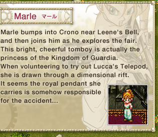 Marle: 
Marle bumps into Crono near Leene's Bell, and then joins him as he explores the fair. 
This bright, cheerful tomboy is actually the princess of the Kingdom of Guardia. 
When volunteering to try out Lucca's Telepod, she is drawn through a dimensional rift. 
It seems the royal pendant she carries is somehow responsible for the accident...