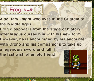 Frog: 
A solitary knight who lives in the Guardia of the Middle Ages. 
Frog disappears from the stage of history after Magus curses him with his new form. 
However, he is encouraged by his encounter with Crono and his companions to take up a legendary sword and fulfill the last wish of an old friend.